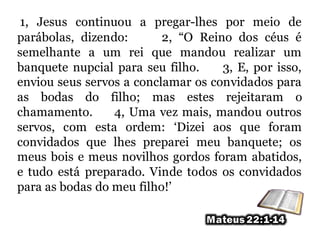 1, Jesus continuou a pregar-lhes por meio de
parábolas, dizendo: 2, “O Reino dos céus é
semelhante a um rei que mandou realizar um
banquete nupcial para seu filho. 3, E, por isso,
enviou seus servos a conclamar os convidados para
as bodas do filho; mas estes rejeitaram o
chamamento. 4, Uma vez mais, mandou outros
servos, com esta ordem: ‘Dizei aos que foram
convidados que lhes preparei meu banquete; os
meus bois e meus novilhos gordos foram abatidos,
e tudo está preparado. Vinde todos os convidados
para as bodas do meu filho!’
 