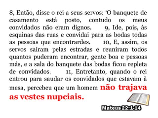 8, Então, disse o rei a seus servos: ‘O banquete de
casamento está posto, contudo os meus
convidados não eram dignos. 9, Ide, pois, às
esquinas das ruas e convidai para as bodas todas
as pessoas que encontrardes. 10, E, assim, os
servos saíram pelas estradas e reuniram todos
quantos puderam encontrar, gente boa e pessoas
más, e a sala do banquete das bodas ficou repleta
de convidados. 11, Entretanto, quando o rei
entrou para saudar os convidados que estavam à
mesa, percebeu que um homem não trajava
as vestes nupciais.
 