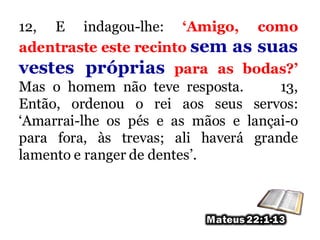 12, E indagou-lhe: ‘Amigo, como
adentraste este recinto sem as suas
vestes próprias para as bodas?’
Mas o homem não teve resposta. 13,
Então, ordenou o rei aos seus servos:
‘Amarrai-lhe os pés e as mãos e lançai-o
para fora, às trevas; ali haverá grande
lamento e ranger de dentes’.
 