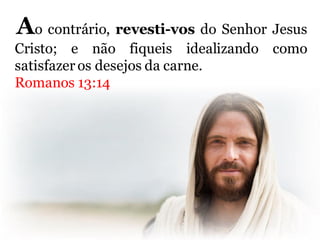 Ao contrário, revesti-vos do Senhor Jesus
Cristo; e não fiqueis idealizando como
satisfazer os desejos da carne.
Romanos 13:14
 