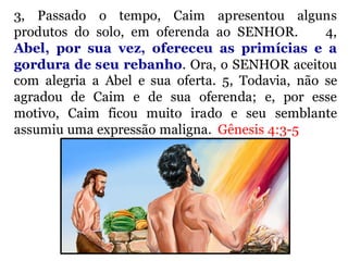 3, Passado o tempo, Caim apresentou alguns
produtos do solo, em oferenda ao SENHOR. 4,
Abel, por sua vez, ofereceu as primícias e a
gordura de seu rebanho. Ora, o SENHOR aceitou
com alegria a Abel e sua oferta. 5, Todavia, não se
agradou de Caim e de sua oferenda; e, por esse
motivo, Caim ficou muito irado e seu semblante
assumiu uma expressão maligna. Gênesis 4:3-5
 
