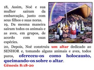 18, Assim, Noé e sua
mulher saíram da
embarcação, junto com
seus filhos e suas noras.
19, Da mesma maneira
saíram todos os animais e
as aves, em grupos, de
acordo com suas
espécies.
20, Depois, Noé construiu um altar dedicado ao
SENHOR e, tomando alguns animais e aves, todos
puros, ofereceu-os como holocausto,
queimando-os sobre o altar.
Gênesis 8:18-20
 