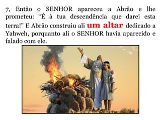 7, Então o SENHOR apareceu a Abrão e lhe
prometeu: “É à tua descendência que darei esta
terra!” E Abrão construiu ali um altar dedicado a
Yahweh, porquanto ali o SENHOR havia aparecido e
falado com ele.
 