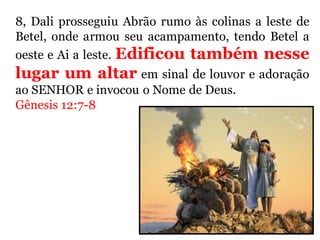 8, Dali prosseguiu Abrão rumo às colinas a leste de
Betel, onde armou seu acampamento, tendo Betel a
oeste e Ai a leste. Edificou também nesse
lugar um altar em sinal de louvor e adoração
ao SENHOR e invocou o Nome de Deus.
Gênesis 12:7-8
 