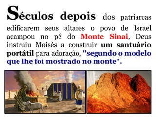 Séculos depois dos patriarcas
edificarem seus altares o povo de Israel
acampou no pé do Monte Sinai, Deus
instruiu Moisés a construir um santuário
portátil para adoração, "segundo o modelo
que lhe foi mostrado no monte".
 
