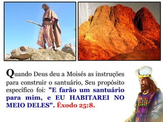 Quando Deus deu a Moisés as instruções
para construir o santuário, Seu propósito
específico foi: "E farão um santuário
para mim, e EU HABITAREI NO
MEIO DELES". Êxodo 25:8.
 