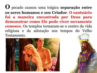 O pecado causou uma trágica separação entre
os seres humanos e seu Criador. O santuário
foi a maneira encontrada por Deus para
demonstrar como Ele pode viver novamente
conosco. Os templos tornaram-se o centro da vida
religiosa e da adoração nos tempos do Velho
Testamento.
 