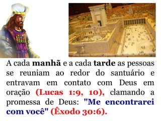 A cada manhã e a cada tarde as pessoas
se reuniam ao redor do santuário e
entravam em contato com Deus em
oração (Lucas 1:9, 10), clamando a
promessa de Deus: "Me encontrarei
com você" (Êxodo 30:6).
 
