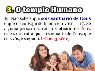16, Não sabeis que sois santuário de Deus
e que o seu Espírito habita em vós? 17, Se
alguma pessoa destruir o santuário de Deus,
este o destruirá; pois o santuário de Deus, que
sois vós, é sagrado. I-Cor. 3:16-17
 