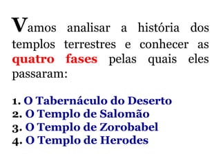 Vamos analisar a história dos
templos terrestres e conhecer as
quatro fases pelas quais eles
passaram:
1. O Tabernáculo do Deserto
2. O Templo de Salomão
3. O Templo de Zorobabel
4. O Templo de Herodes
 