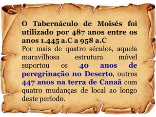 O Tabernáculo de Moisés foi
utilizado por 487 anos entre os
anos 1.445 a.C a 958 a.C
Por mais de quatro séculos, aquela
maravilhosa estrutura móvel
suportou os 40 anos de
peregrinação no Deserto, outros
447 anos na terra de Canaã com
quatro mudanças de local ao longo
deste período.
 