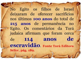 No Egito os filhos de Israel
deixaram de oferecer sacrifícios
nos últimos 100 anos do total de
215 anos de permanência no
Egito. Os comentários da Torá
judaica afirmam que foram cerca
de 114 anos de
escravidão. Fonte Torá Editora
Séfer, pág. 189.
 