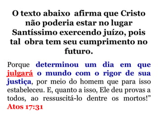 Porque determinou um dia em que
julgará o mundo com o rigor de sua
justiça, por meio do homem que para isso
estabeleceu. E, quanto a isso, Ele deu provas a
todos, ao ressuscitá-lo dentre os mortos!”
Atos 17:31
O texto abaixo afirma que Cristo
não poderia estar no lugar
Santíssimo exercendo juízo, pois
tal obra tem seu cumprimento no
futuro.
 