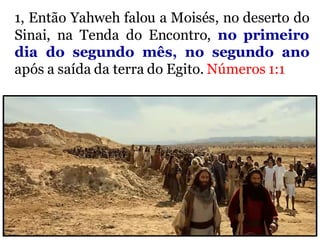 1, Então Yahweh falou a Moisés, no deserto do
Sinai, na Tenda do Encontro, no primeiro
dia do segundo mês, no segundo ano
após a saída da terra do Egito. Números 1:1
 