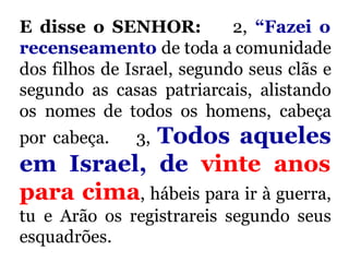 E disse o SENHOR: 2, “Fazei o
recenseamento de toda a comunidade
dos filhos de Israel, segundo seus clãs e
segundo as casas patriarcais, alistando
os nomes de todos os homens, cabeça
por cabeça. 3, Todos aqueles
em Israel, de vinte anos
para cima, hábeis para ir à guerra,
tu e Arão os registrareis segundo seus
esquadrões.
 