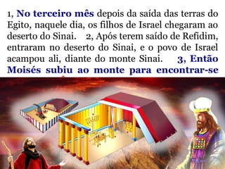 1, No terceiro mês depois da saída das terras do
Egito, naquele dia, os filhos de Israel chegaram ao
deserto do Sinai. 2, Após terem saído de Refidim,
entraram no deserto do Sinai, e o povo de Israel
acampou ali, diante do monte Sinai. 3, Então
Moisés subiu ao monte para encontrar-se
com Deus. Êxodo 19:1-3
 