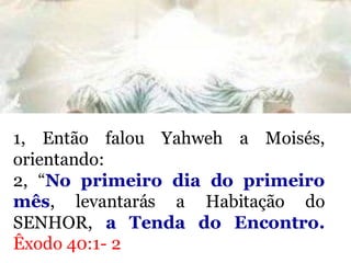 1, Então falou Yahweh a Moisés,
orientando:
2, “No primeiro dia do primeiro
mês, levantarás a Habitação do
SENHOR, a Tenda do Encontro.
Êxodo 40:1- 2
 