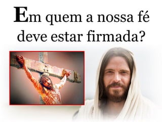 Em quem a nossa fé
deve estar firmada?
 