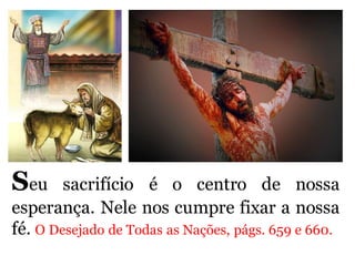 Seu sacrifício é o centro de nossa
esperança. Nele nos cumpre fixar a nossa
fé. O Desejado de Todas as Nações, págs. 659 e 660.
 