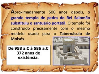 Aproximadamente 500 anos depois, o
grande templo de pedra do Rei Salomão
substituiu o santuário portátil. O templo foi
construído precisamente com o mesmo
modelo usado para o Tabernáculo de
Moisés.
De 958 a.C à 586 a.C
372 anos de
existência.
 
