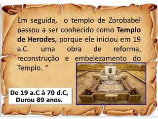 Em seguida, o templo de Zorobabel
passou a ser conhecido como Templo
de Herodes, porque ele iniciou em 19
a.C. uma obra de reforma,
reconstrução e embelezamento do
Templo. “
De 19 a.C à 70 d.C,
Durou 89 anos.
 