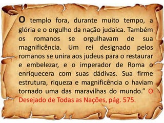 O templo fora, durante muito tempo, a
glória e o orgulho da nação judaica. Também
os romanos se orgulhavam de sua
magnificência. Um rei designado pelos
romanos se unira aos judeus para o restaurar
e embelezar, e o imperador de Roma o
enriquecera com suas dádivas. Sua firme
estrutura, riqueza e magnificência o haviam
tornado uma das maravilhas do mundo.” O
Desejado de Todas as Nações, pág. 575.
 