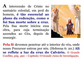 A intercessão de Cristo no
santuário celestial, em prol do
homem, é tão essencial ao
plano da redenção, como o
foi Sua morte sobre a cruz.
Pela Sua morte iniciou essa
obra, para cuja terminação
ascendeu ao Céu, depois de
ressurgir.
Pela fé devemos penetrar até o interior do véu, onde
nosso Precursor entrou por nós. (Hebreus 6: 20.) Ali
se reflete a luz da cruz do Calvário. O Grande
Conflito, pág. 490 – Capítulo: O Grande Juízo de Investigação.
 