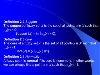 Definition 2.2 Support
The support of fuzzy set A is the set of all points x in X such that
A(x) > 0:
Support (A) = {x A(x) > 0}.
Definition 2.3 core
The core of a fuzzy set A is the set of all points x is X such that
A(x) =1:
Core(A) = {x A(x ) =1}.
Definition 2.4 Normality
A fuzzy set A is normal if its core is nonempty. In other words,
we can always find a point x  X such that A(x) =1.
 