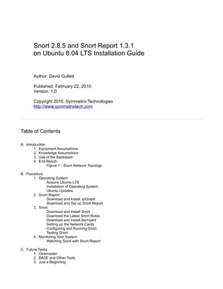 Snort 2.8.5 and Snort Report 1.3.1
on Ubuntu 8.04 LTS Installation Guide

Author: David Gullett
Published: February 22, 2010
Version: 1.0
Copyright 2010, Symmetrix Technologies
http://www.symmetrixtech.com

Table of Contents
A. Introduction
1. Equipment Assumptions
2. Knowledge Assumptions
3. Use of the Backslash
4. End Result
Figure 1 - Snort Network Topology
B. Procedure
1. Operating System
Acquire Ubuntu LTS
Installation of Operating System
Ubuntu Updates
2. Snort Report
Download and Install JpGraph
Download and Set up Snort Report
3. Snort
Download and Install Snort
Download the Latest Snort Rules
Download and Install Barnyard
Setting up the Network Cards
Configuring and Running Snort
Testing Snort
4. Monitoring Your System
Watching Snort with Snort Report
C. Future Tasks
1. Oinkmaster
2. BASE and Other Tools
3. Just a Beginning

 