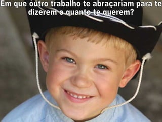 Em que outro trabalho te abraçariam para te dizerem o quanto te querem? 