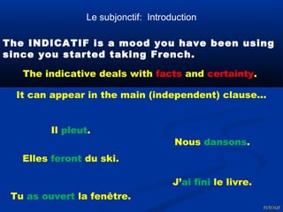 Le subjonctif: Introduction 
The INDICATIF is a mood you have been using 
since you started taking French. 
The indicative deals with facts and certainty. 
It can appear in the main (independent) clause... 
retour 
Il pleut. 
Tu as ouvert la fenêtre. 
Nous dansons. 
Elles feront du ski. 
J’ai fini le livre. 
 