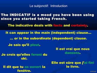 Le subjonctif: Introduction 
The INDICATIF is a mood you have been using 
since you started taking French. 
The indicative deals with facts and certainty. 
It can appear in the main (independent) clause... 
... or in the subordinate (dependent) clause. 
Je sais qu’il pleut. 
retour 
Il dit que tu as ouvert la 
fenêtre. 
Il est vrai que nous 
Je crois qu’elles feront du dansons. 
ski. 
Elle est sûre que j’ai fini 
le livre. 
 