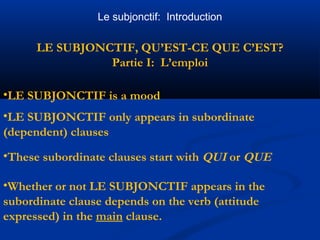 Le subjonctif: Introduction 
LE SUBJONCTIF, QU’EST-CE QUE C’EST? 
Partie I: L’emploi 
•LE SUBJONCTIF is a mood 
•LE SUBJONCTIF only appears in subordinate 
(dependent) clauses 
•These subordinate clauses start with QUI or QUE 
•Whether or not LE SUBJONCTIF appears in the 
subordinate clause depends on the verb (attitude 
expressed) in the main clause. 
 