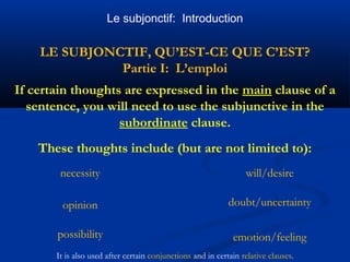Le subjonctif: Introduction 
LE SUBJONCTIF, QU’EST-CE QUE C’EST? 
Partie I: L’emploi 
If certain thoughts are expressed in the main clause of a 
sentence, you will need to use the subjunctive in the 
subordinate clause. 
These thoughts include (but are not limited to): 
necessity will/desire 
opinion 
possibility 
doubt/uncertainty 
emotion/feeling 
It is also used after certain conjunctions and in certain relative clauses. 
 