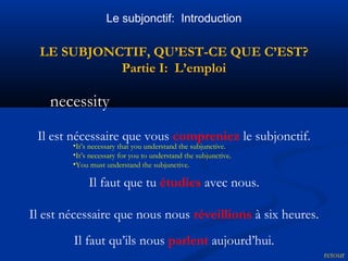 Le subjonctif: Introduction 
LE SUBJONCTIF, QU’EST-CE QUE C’EST? 
Partie I: L’emploi 
necessity 
retour 
Il est nécessaire que vous compreniez le subjonctif. 
•It’s necessary that you understand the subjunctive. 
•It’s necessary for you to understand the subjunctive. 
•You must understand the subjunctive. 
Il faut que tu étudies avec nous. 
Il est nécessaire que nous nous réveillions à six heures. 
Il faut qu’ils nous parlent aujourd’hui. 
 