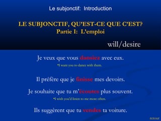 Le subjonctif: Introduction 
LE SUBJONCTIF, QU’EST-CE QUE C’EST? 
Partie I: L’emploi 
will/desire 
retour 
Je veux que vous dansiez avec eux. 
•I want you to dance with them. 
Il préfère que je finisse mes devoirs. 
Je souhaite que tu m’écoutes plus souvent. 
•I wish you’d listen to me more often. 
Ils suggèrent que tu vendes ta voiture. 
 