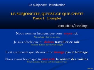 Le subjonctif: Introduction 
LE SUBJONCTIF, QU’EST-CE QUE C’EST? 
Partie I: L’emploi 
emotion/feeling 
retour 
Nous sommes heureux que vous soyez ici. 
We are happy that you are here. 
Je suis désolé que tu doives travailler ce soir. 
I’m sorry that you have to work tonight. 
Il est surprenant que Monsieur ne mange pas le fromage. 
Nous avons honte que tu aies volé la voiture des voisins. 
We are ashamed that you stole the neighbors’ car. 
 