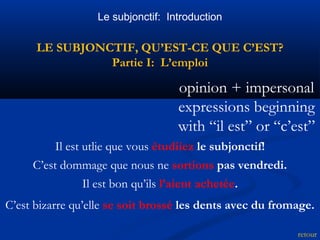 Le subjonctif: Introduction 
LE SUBJONCTIF, QU’EST-CE QUE C’EST? 
Partie I: L’emploi 
opinion + impersonal 
expressions beginning 
with “il est” or “c’est” 
retour 
Il est utlie que vous étudiiez le subjonctif! 
C’est dommage que nous ne sortions pas vendredi. 
Il est bon qu’ils l’aient achetée. 
C’est bizarre qu’elle se soit brossé les dents avec du fromage. 
 