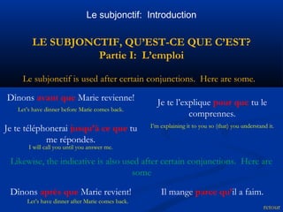 Le subjonctif: Introduction 
LE SUBJONCTIF, QU’EST-CE QUE C’EST? 
Partie I: L’emploi 
I’m explaining it to you so (that) you understand it. 
retour 
Le subjonctif is used after certain conjunctions. Here are some. 
Dînons avant que Marie revienne! 
Let’s have dinner before Marie comes back. 
Je te téléphonerai jusqu’à ce que tu 
I will call you until you answer me. 
Likewise, the indicative is also used after certain conjunctions. Here are 
some 
me répondes. 
Je te l’explique pour que tu le 
comprennes. 
Dînons après que Marie revient! Il mange parce qu’il a faim. 
Let’s have dinner after Marie comes back. 
 