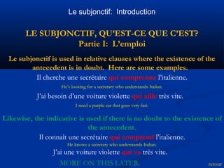 Le subjonctif: Introduction 
LE SUBJONCTIF, QU’EST-CE QUE C’EST? 
Partie I: L’emploi 
Le subjonctif is used in relative clauses where the existence of the 
retour 
antecedent is in doubt. Here are some examples. 
Il cherche une secrétaire qui comprenne l’italienne. 
He’s looking for a secretary who understands Italian. 
J’ai besoin d’une voiture violette qui aille très vite. 
I need a purple car that goes very fast. 
Likewise, the indicative is used if there is no doubt to the existence of 
the antecedent. 
Il connaît une secrétaire qui comprend l’italienne. 
He knows a secretary who understands Italian. 
J’ai une voiture violette qui va très vite. 
MORE ON THIS LATER. 
 