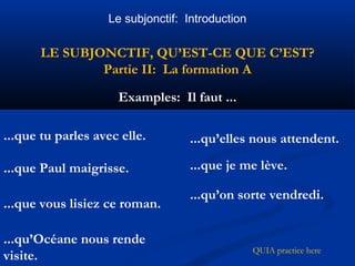 Le subjonctif: Introduction 
LE SUBJONCTIF, QU’EST-CE QUE C’EST? 
Partie II: La formation A 
Examples: Il faut ... 
...que tu parles avec elle. 
...que Paul maigrisse. 
...que vous lisiez ce roman. 
...qu’Océane nous rende 
visite. QUIA practice here 
...qu’elles nous attendent. 
...que je me lève. 
...qu’on sorte vendredi. 
 