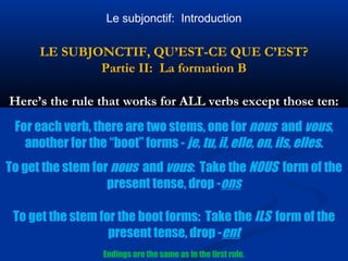 Le subjonctif: Introduction 
LE SUBJONCTIF, QU’EST-CE QUE C’EST? 
Partie II: La formation B 
Here’s the rule that works for ALL verbs except those ten: 
For each verb, there are two stems, one for nous and vous, 
another for the “boot” forms - je, tu, il, elle, on, ils, elles. 
To get the stem for nous and vous: Take the NOUS form of the 
present tense, drop -ons 
To get the stem for the boot forms: Take the ILS form of the 
present tense, drop -ent 
Endings are the same as in the first rule. 
 