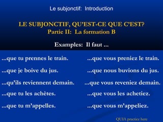 Le subjonctif: Introduction 
LE SUBJONCTIF, QU’EST-CE QUE C’EST? 
Partie II: La formation B 
Examples: Il faut ... 
...que tu prennes le train. 
...que vous preniez le train. 
...que je boive du jus. ...que nous buvions du jus. 
...qu’ils reviennent demain. ...que vous reveniez demain. 
...que tu les achètes. ...que vous les achetiez. 
...que tu m’appelles. ...que vous m’appeliez. 
QUIA practice here 
 