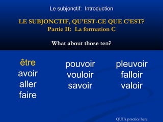 Le subjonctif: Introduction 
LE SUBJONCTIF, QU’EST-CE QUE C’EST? 
Partie II: La formation C 
What about those ten? 
être 
avoir 
aller 
faire 
pouvoir 
vouloir 
savoir 
pleuvoir 
falloir 
valoir 
QUIA practice here 
 