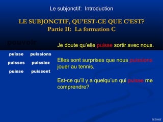 Le subjonctif: Introduction 
LE SUBJONCTIF, QU’EST-CE QUE C’EST? 
Partie II: La formation C 
pouvoir Je doute qu’elle puisse sortir avec nous. 
puisse puissions 
puisses puissiez 
puisse puissent 
Elles sont surprises que nous puissions 
jouer au tennis. 
Est-ce qu’il y a quelqu’un qui puisse me 
comprendre? 
retour 
 
