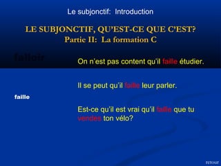 Le subjonctif: Introduction 
LE SUBJONCTIF, QU’EST-CE QUE C’EST? 
Partie II: La formation C 
falloir On n’est pas content qu’il faille étudier. 
faille 
Il se peut qu’il faille leur parler. 
Est-ce qu’il est vrai qu’il faille que tu 
vendes ton vélo? 
retour 
