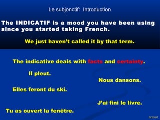 Le subjonctif: Introduction 
The INDICATIF is a mood you have been using 
since you started taking French. 
retour 
We just haven’t called it by that term. 
The indicative deals with facts and certainty. 
Il pleut. 
Tu as ouvert la fenêtre. 
Nous dansons. 
Elles feront du ski. 
J’ai fini le livre. 
 