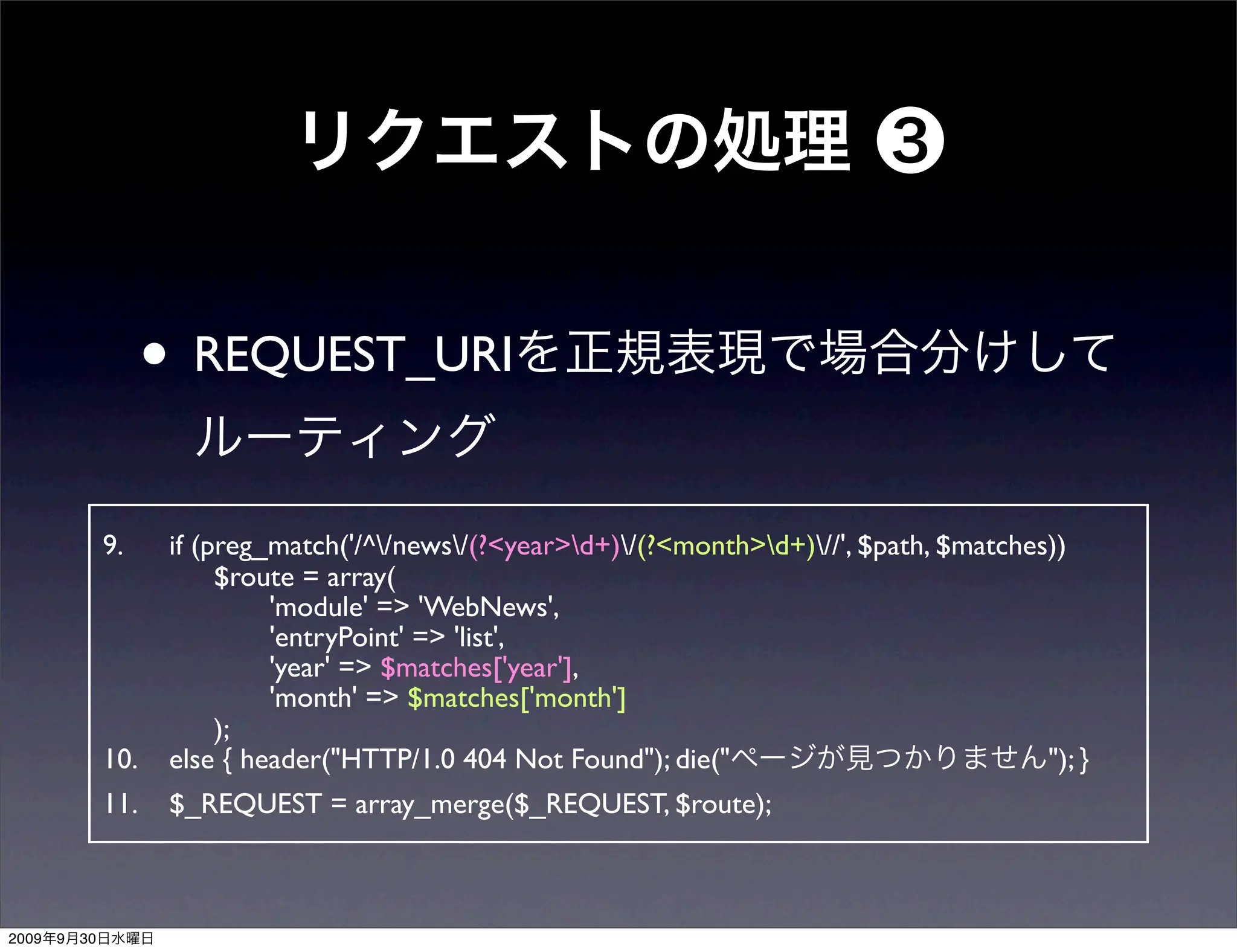 • REQUEST_URI
                9.     if (preg_match('/^/news/(?<year>d+)/(?<month>d+)//', $path, $matches))
                       	

 $route = array(
                       	

 	

  'module' => 'WebNews',
                       	

 	

  'entryPoint' => 'list',
                       	

 	

  'year' => $matches['year'],
                       	

 	

  'month' => $matches['month']
                       	

 );
                10.    else { header("HTTP/1.0 404 Not Found"); die("                            "); }
                11.    $_REQUEST = array_merge($_REQUEST, $route);



2009   9   30
 