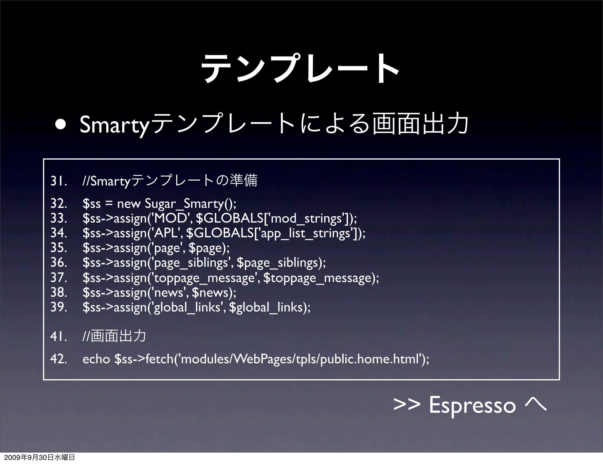 • Smarty
                31.   //Smarty
                32.   $ss = new Sugar_Smarty();
                33.   $ss->assign('MOD', $GLOBALS['mod_strings']);
                34.   $ss->assign('APL', $GLOBALS['app_list_strings']);
                35.   $ss->assign('page', $page);
                36.   $ss->assign('page_siblings', $page_siblings);
                37.   $ss->assign('toppage_message', $toppage_message);
                38.   $ss->assign('news', $news);
                39.   $ss->assign('global_links', $global_links);

                41.   //
                42.   echo $ss->fetch('modules/WebPages/tpls/public.home.html');


                                                                          >> Espresso
2009   9   30
 