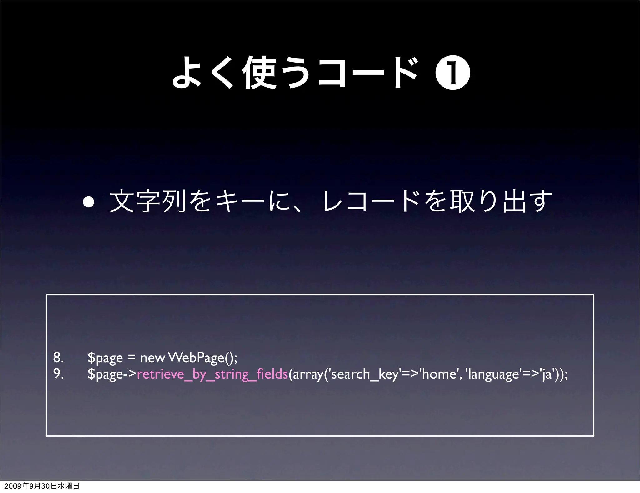 •


                8.   $page = new WebPage();
                9.   $page->retrieve_by_string_ﬁelds(array('search_key'=>'home', 'language'=>'ja'));




2009   9   30
 